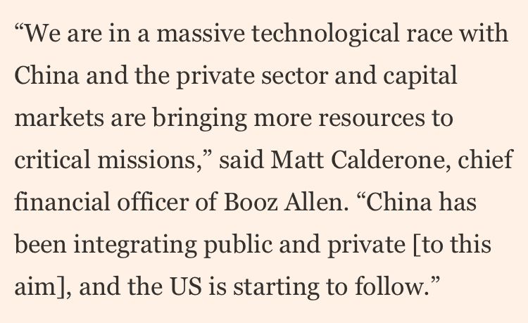 "We are in a massive technological race with China and the private sector and capital markets are bringing more resources to critical missions," said Matt Calderone, chief financial officer of Booz Allen. "China has
been integrating public and private [to this aim], and the US is starting to follow."