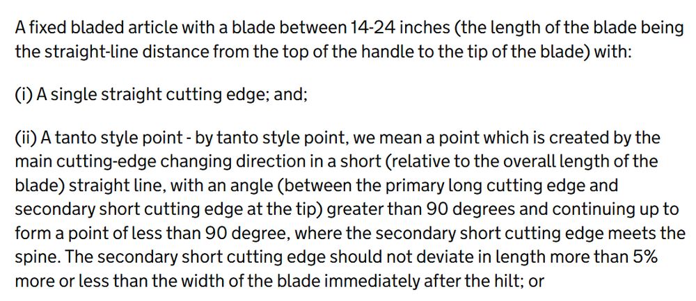 A fixed bladed article with a blade between 14-24 inches (the length of the blade being the straight-line distance from the top of the handle to the tip of the blade) with:

(i) A single straight cutting edge; and;

(ii) A tanto style point - by tanto style point, we mean a point which is created by the main cutting-edge changing direction in a short (relative to the overall length of the blade) straight line, with an angle (between the primary long cutting edge and secondary short cutting edge at the tip) greater than 90 degrees and continuing up to form a point of less than 90 degree, where the secondary short cutting edge meets the spine. The secondary short cutting edge should not deviate in length more than 5% more or less than the width of the blade immediately after the hilt; or