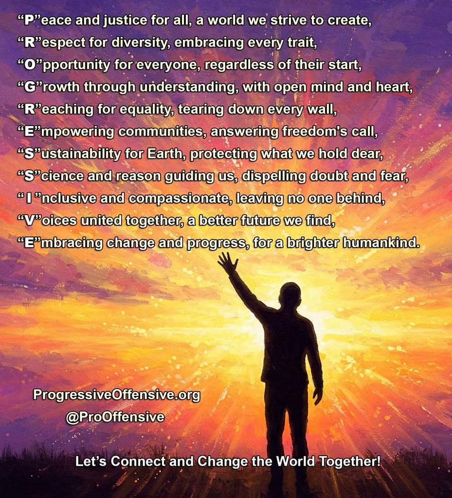 A bright colorful sunset with a person reaching out into it with the following poem over top with the first letter of each line spelling out PROGRESSIVE:
“P”eace and justice for all, a world we strive to create,
“R”espect for diversity, embracing every trait,
“O”pportunity for everyone, regardless of their start,
“G”rowth through understanding, with open mind and heart,
“R”eaching for equality, tearing down every wall,
“E”mpowering communities, answering freedom's call,
“S”ustainability for Earth, protecting what we hold dear,
“S”cience and reason guiding us, dispelling doubt and fear,
“ I ”nclusive and compassionate, leaving no one behind,
“V”oices united together, a better future we find,
“E”mbracing change and progress, for a brighter humankind.