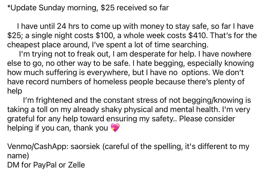 *Update Sunday morning, $25 received so far
I have until 24 hrs to come up with money to stay safe, so far I have $25; a single night costs $100, a whole week costs $410. That's for the cheapest place around, l've spent a lot of time searching.
I'm trying not to freak out, I am desperate for help. I have nowhere else to go, no other way to be safe. I hate begging, especially knowing how much suffering is everywhere, but I have no options. We don't have record numbers of homeless people because there's plenty of help
I'm frightened and the constant stress of not begging/knowing is taking a toll on my already shaky physical and mental health. I'm very grateful for any help toward ensuring my safety.. Please consider helping if you can, thank you
Venmo/CashApp: saorsiek (careful of the spelling, it's different to my name)
DM for PayPal or Zelle