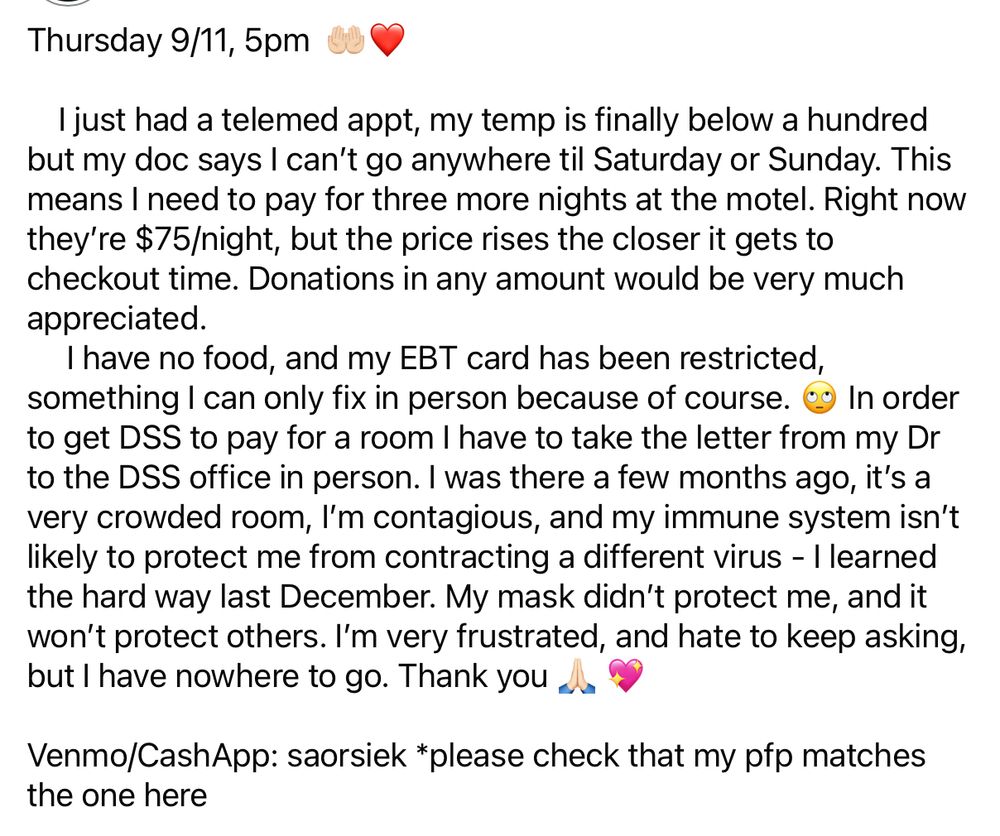 Thursday 9/11, 5pm 0U
I just had a telemed appt, my temp is finally below a hundred but my doc says I can't go anywhere til Saturday or Sunday. This means I need to pay for three more nights at the motel. Right now they're $75/night, but the price rises the closer it gets to checkout time. Donations in any amount would be very much appreciated.
I have no food, and my EBT card has been restricted, something I can only fix in person because of course. eg In order to get DSS to pay for a room I have to take the letter from my Dr to the DSS office in person. I was there a few months ago, it's a very crowded room, I'm contagious, and my immune system isn't likely to protect me from contracting a different virus - I learned the hard way last December. My mask didn't protect me, and it won't protect others. I'm very frustrated, and hate to keep asking, but l have nowhere to go. Thank you as
Venmo/CashApp: saorsiek *please check that my pfp matches the one here