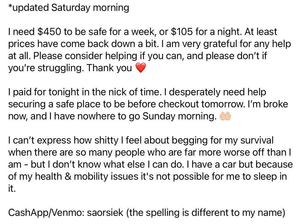 *updated Saturday morning
I need $450 to be safe for a week, or $105 for a night. At least prices have come back down a bit. I am very grateful for any help at all. Please consider helping if you can, and please don't if you're struggling. Thank you
I paid for tonight in the nick of time. I desperately need help securing a safe place to be before checkout tomorrow. I'm broke now, and I have nowhere to go Sunday morning.
I can't express how shitty I feel about begging for my survival when there are so many people who are far more worse off than I am - but I don't know what else I can do. I have a car but because of my health & mobility issues it's not possible for me to sleep in it.
CashApp/Venmo: saorsiek (the spelling is different to my name)