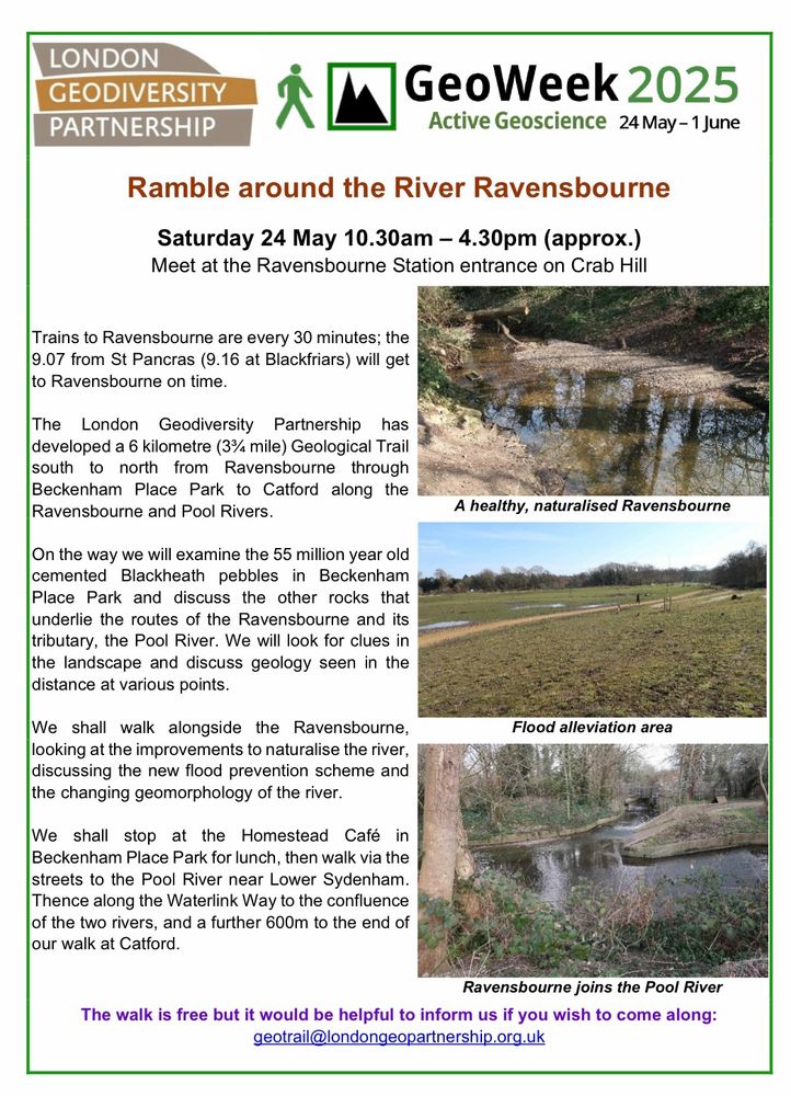 Poster for the geological walk. Text reads: Ramble around the River Ravensbourne
Saturday 24 May 10.30am – 4.30pm (approx.)

Meet at the Ravensbourne Station entrance on Crab Hill. Trains to Ravensbourne are every 30 minutes; the
9.07 from St Pancras (9.16 at Blackfriars) will get to Ravensbourne on time.

The London Geodiversity Partnership has
developed a 6 kilometre (3¾ mile) Geological Trail south to north from Ravensbourne through Beckenham Place Park to Catford along the Ravensbourne and Pool Rivers. On the way we will examine the 55 million year old
cemented Blackheath pebbles in Beckenham Place Park and discuss the other rocks that underlie the routes of the Ravensbourne and its tributary, the Pool River. 

We will look for clues in the landscape and discuss geology seen in the distance at various points.

We shall walk alongside the Ravensbourne, looking at the improvements to naturalise the river,
discussing the new flood prevention scheme and the changing geomorphology of the river.

We shall stop at the Homestead Café in
Beckenham Place Park for lunch, then walk via the streets to the Pool River near Lower Sydenham.

Thence along the Waterlink Way to the confluence of the two rivers, and a further 600m to the end of our walk at Catford.

The walk is free but it would be helpful to inform us if you wish to come along:
geotrail@londongeopartnership.org.uk