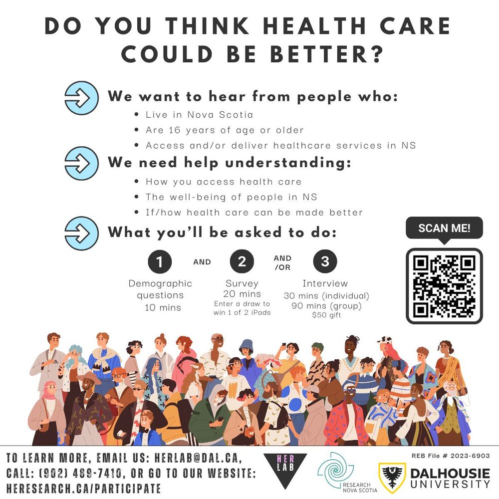 Research recruitment poster with the title: "Do you think health care could be better"? Subtext: We want to hear from people who: live in Nova Scotia, are 16 years of age or older, access and/or deliver healthcare services in NS. We need help understanding: how you access health care, the well-being of people in NS, if/how health care can be made better. What you'll be asked to do: 1) demographic questions (10 minutes), and 2) survey (20 minutes; enter a draw to win 1 of 2 iPads), and/or 3) interview 30 minutes (individual) or 90 minutes (group); $50 gift. To learn more, email us: herlab@dal.ca, call: (902) 489-7410, or go to our website: heresearch.ca/participate.
