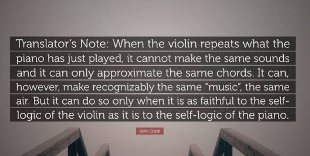 Nota do tradutor: quando o violino repete o que o piano acabou de tocar, ele não consegue produzir os mesmos sons, e pode apenas aproximar os mesmos acordes. Ele consegue, contudo, fazer reconhecivelmente a mesma "música", a mesma melodia. Mas isso só é possível quando ele é tão fiel à lógica própria do violino quanto à lógica própria do piano.

John Ciardi


Original

Translator's Note: When the violin repeats what the piano has just played, it cannot make the same sounds and it can only approximate the same chords. It can, however, make recognizably the same "music", the same air. But it can do so only when it is as faithful to the self-logic of the violin as it is to the self-logic of the piano.
John Ciardi