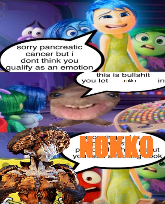 3 PANEL COMIC 

p1: Joy from Inside Out stands with the other emotions and says "sorry pancreatic cancer but i dont think you qualify as an emotion"

P2: pancreatic cancer looks at the emotions and says "this is bullshit you let nokko in"

p3: the warframe nokko is poorly mspainted overtop of spongebob. in spongebobs textbox, "NOKKO" in giant all caps impact font is placed directly over the text
