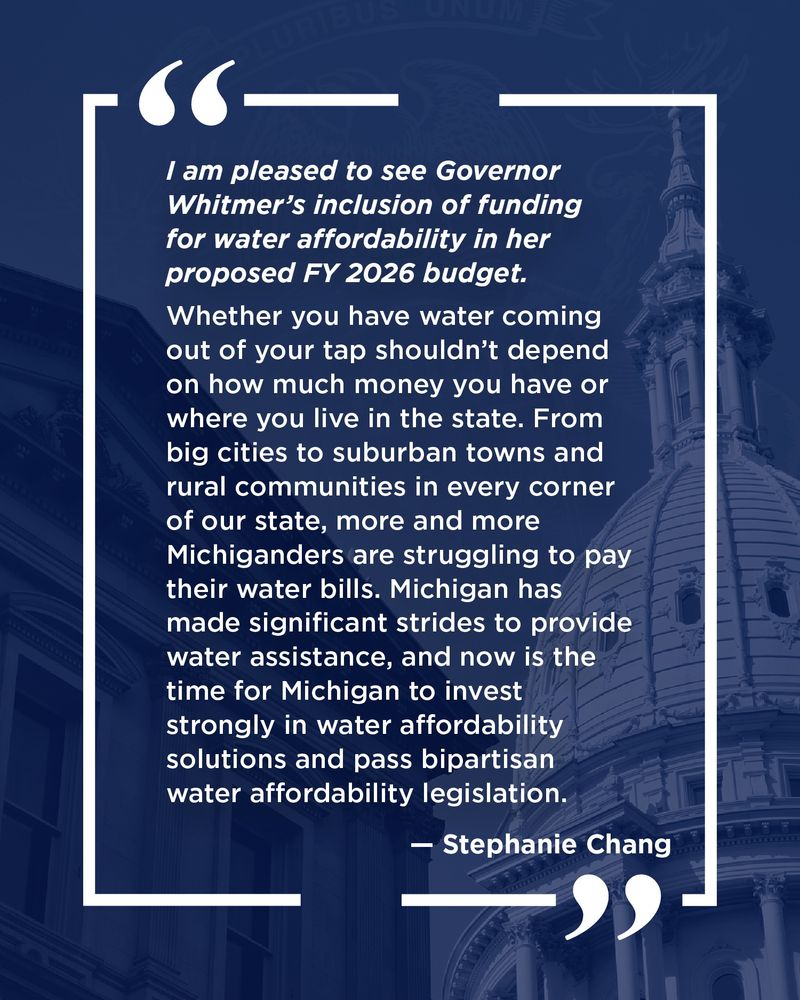 Quote in white text on blue background with image of state capitol: "I am pleased to see Governor Whitmer’s inclusion of funding for water affordability in her proposed FY 2026 budget. Whether you have water coming out of your tap shouldn’t depend on how much money you have or where you live in the state. From big cities to suburban towns and rural communities in every corner of our state, more and more Michiganders are struggling to pay their water bills. Michigan has made significant strides to provide water assistance, and now is the time for Michigan to invest strongly in water affordability solutions and pass bipartisan water affordability legislation." - Stephanie Chang