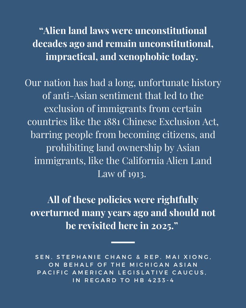 “Alien land laws were unconstitutional decades ago and remain unconstitutional, impractical, and xenophobic today. Our nation has had a long, unfortunate history of anti-Asian sentiment that led to the exclusion of immigrants from certain countries like the 1881 Chinese Exclusion Act, barring people from becoming citizens, and prohibiting land ownership by Asian immigrants, like the California Alien Land Law of 1913. All of these policies were rightfully overturned many years ago and should not be revisited here in 2025. 