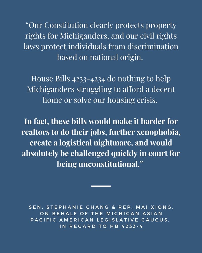 “Our Constitution clearly protects property rights for Michiganders, and our civil rights laws protect individuals from discrimination based on national origin. House Bills 4233-4234 do nothing to help Michiganders struggling to afford a decent home or solve our housing crisis. In fact, these bills would make it harder for realtors to do their jobs, further xenophobia, create a logistical nightmare, and would absolutely be challenged quickly in court for being unconstitutional.” 