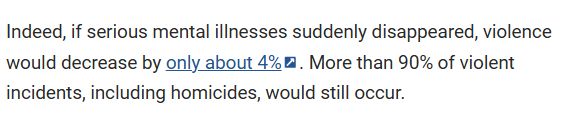 Indeed, if serious mental illnesses suddenly disappeared, violence would decrease by only about 4%. More than 90% of violent incidents, including homicides, would still occur.