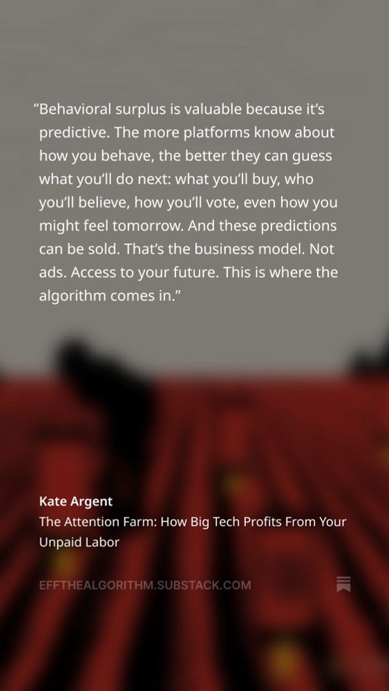 This is a quote over a blurred illustration of someone working on a farm growing cellphones instead of plants. The text overlay reads: 

"Behavioral surplus is valuable because it's predictive. The more platforms know about how you behave, the better they can guess what you'll do next: what you'll buy, who you'll believe, how you'll vote, even how you might feel tomorrow. And these predictions can be sold. That's the business model. Not ads. Access to your future. This is where the algorithm comes in."
by Kate Argent on her Substack
Post Title: The Attention Farm: How Big Tech Profits From Your Unpaid Labor