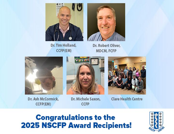 Congratulations to our 2025 award recipients! 

The 2025 NSCFP Family Medicine Awards celebrate the outstanding contributions of:

Dr. Timothy Holland, CCFP(EM) – Family Physician of the Year 2025
Dr. Robert Oliver, MDCM, FCFP – Dr. Charles & Mrs. Jean Gass Lifetime Achievement Award 2025
Dr. Ash McCormick, CCFP(EM) – Award of Excellence 2025
Dr. Michele Saxon, CCFP – Award of Excellence 2025
Clare Health Centre – Patient’s Medical Home: Outstanding Team-Based Family Practice Award 2025

Join us in honoring these incredible family physicians and their teams at the NSCFP Family Medicine Awards Banquet on Friday, October 17, 2025, at 5:30 pm at Pier 21 in Halifax.

Attend the NSCFP Family Medicine Conference the same day!

More information at www.nscfp.ca/fmc
