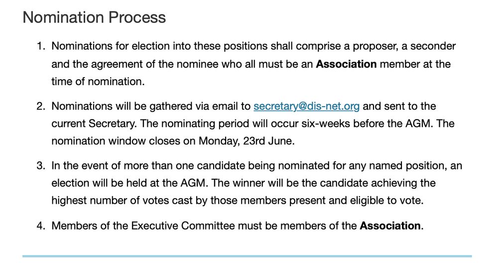 Text reads: "Nomination Process
Nominations for election into these positions shall comprise a proposer, a seconder and the agreement of the nominee who all must be an Association member at the time of nomination.
Nominations will be gathered via email to secretary@dis-net.org and sent to the current Secretary. The nominating period will occur six-weeks before the AGM. The nomination window closes on Monday, 23rd June.
In the event of more than one candidate being nominated for any named position, an election will be held at the AGM. The winner will be the candidate achieving the highest number of votes cast by those members present and eligible to vote.
Members of the Executive Committee must be members of the Association."