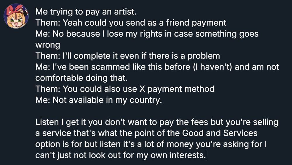 Image with Palmtop's avatar and a block of text.

Block of Text Says.
Me trying to pay an artist.

Them: Yeah could you send as a friend payment

Me: No because I lose my rights in case something goes wrong

Them: I'll complete it even if there is a problem

Me: I've been scammed like this before (I haven't) and am not comfortable doing that.

Them: You could also use X payment method

Me: Not available in my country.



Listen I get it you don't want to pay the fees but you're selling a service that's what the point of the Good and Services option is for but listen it's a lot of money you're asking for I can't just not look out for my own interests.