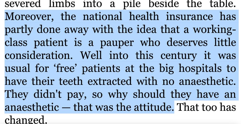 Moreover, the national health insurance has partly done away with the idea that a working-class patient is a pauper who deserves little consideration. Well into this century it was usual for ‘free’ patients at the big hospitals to have their teeth extracted with no anaesthetic. They didn't pay, so why should they have an anaesthetic — that was the attitude.