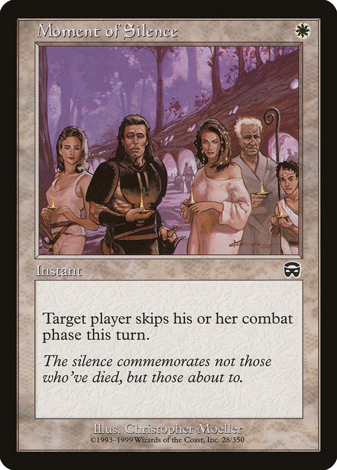  Moment of Silence {W}

Instant

Target player skips their next combat phase this turn.

The silence commemorates not those who’ve died, but those about to.

Illustrated by Christopher Moeller 