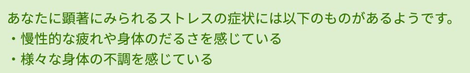 あなたに顕著にみられるストレスの症状には以下のものがあるようです。
・慢性的な疲れや身体のだるさを感じている
・様々な身体の不調を感じている