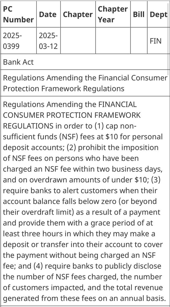 Screenshot of Bank Act, PC number 2025-0399. It reads: Regulation amending the financial consumer protection framework regulations in order to 1) cap non-sufficient funds (NSF) fees at $10 for personal deposit accounts; 2) prohibited the imposition of NSF fees on persons who have been charged and NSF fee within two business days, and on overdrawn accounts of under $10: 3) require banks to alert customers when their account balance falls below zero (or beyond their overdraft limit) as a result of a payment and provide them with a grace period of at least three hours in which they may make a deposit or transfer into their account to cover the payment without being charged an NSF fee; and 4) require banks to publicly disclose the number of NSF fees charged, the number of customers impacted, and the total revenue generated from these fees on an annual basis.