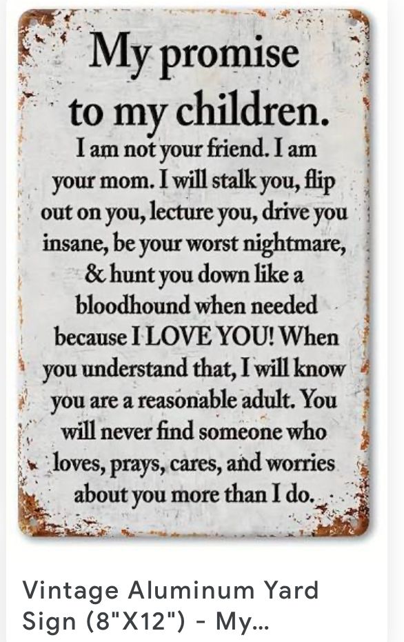 A shop advert for a vintage aluminium wall sign saying “My promise to my children.
I am not your friend. I am your mom. I will stalk you, flip out on you, lecture you, drive you insane, be your worst nightmare, & hunt you down like a bloodhound when needed because I LOVE YOU! When you understand that, I will know you are a reasonable adult. You will never find someone who loves, prays, cares, and worries about you more than I do.”
