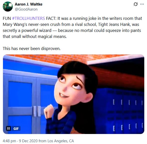 Screenshot of a tweet by Aaron Waltke. It reads:

FUN #TROLLHUNTERS FACT: It was a running joke in the writers room that Mary Wang’s never-seen crush from a rival school, Tight Jeans Hank, was secretly a powerful wizard — because no mortal could squeeze into pants that small without magical means.

This has never been disproven.

It also has a gif of Mary Wang specifically when she was telling Claire about her date and why she couldn't babysit Enrique.