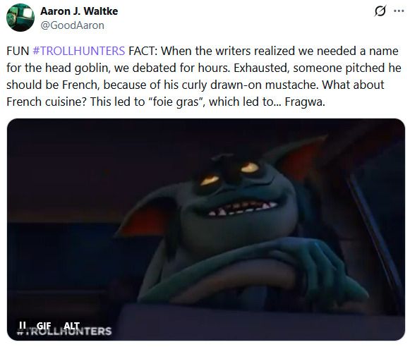 Screenshot of a tweet by Aaron Waltke. It reads:

FUN #TROLLHUNTERS FACT: When the writers realized we needed a name for the head goblin, we debated for hours. Exhausted, someone pitched he should be French, because of his curly drawn-on mustache. What about French cuisine? This led to “foie gras”, which led to... Fragwa.

There is also a gif of Fragwa though with being a screenshot it's a still.