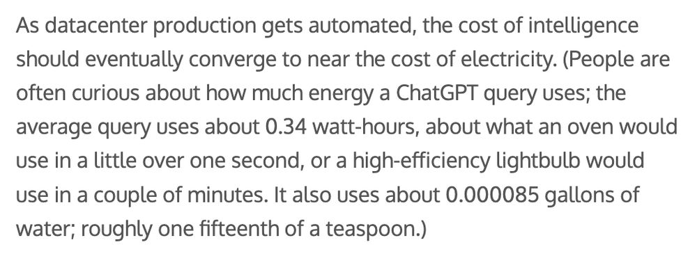 As datacenter production gets automated, the cost of intelligence should eventually converge to near the cost of electricity. (People are often curious about how much energy a ChatGPT query uses; the average query uses about 0.34 watt-hours, about what an oven would use in a little over one second, or a high-efficiency lightbulb would use in a couple of minutes. It also uses about 0.000085 gallons of water; roughly one fifteenth of a teaspoon.)