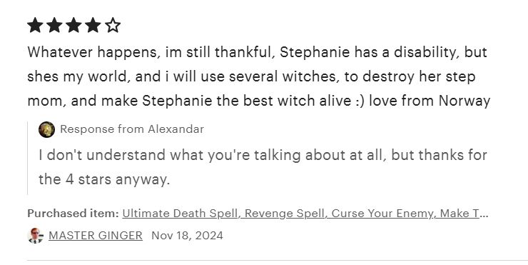 review 4 étoiles "Whatever happens, im still thankful, Stephanie has a disability, but shes my world, and i will use several witches, to destroy her step mom, and make Stephanie the best witch alive :) love from Norway" réponse de la boutique "I don't understand what you're talking about at all, but thanks for the 4 stars anyway."