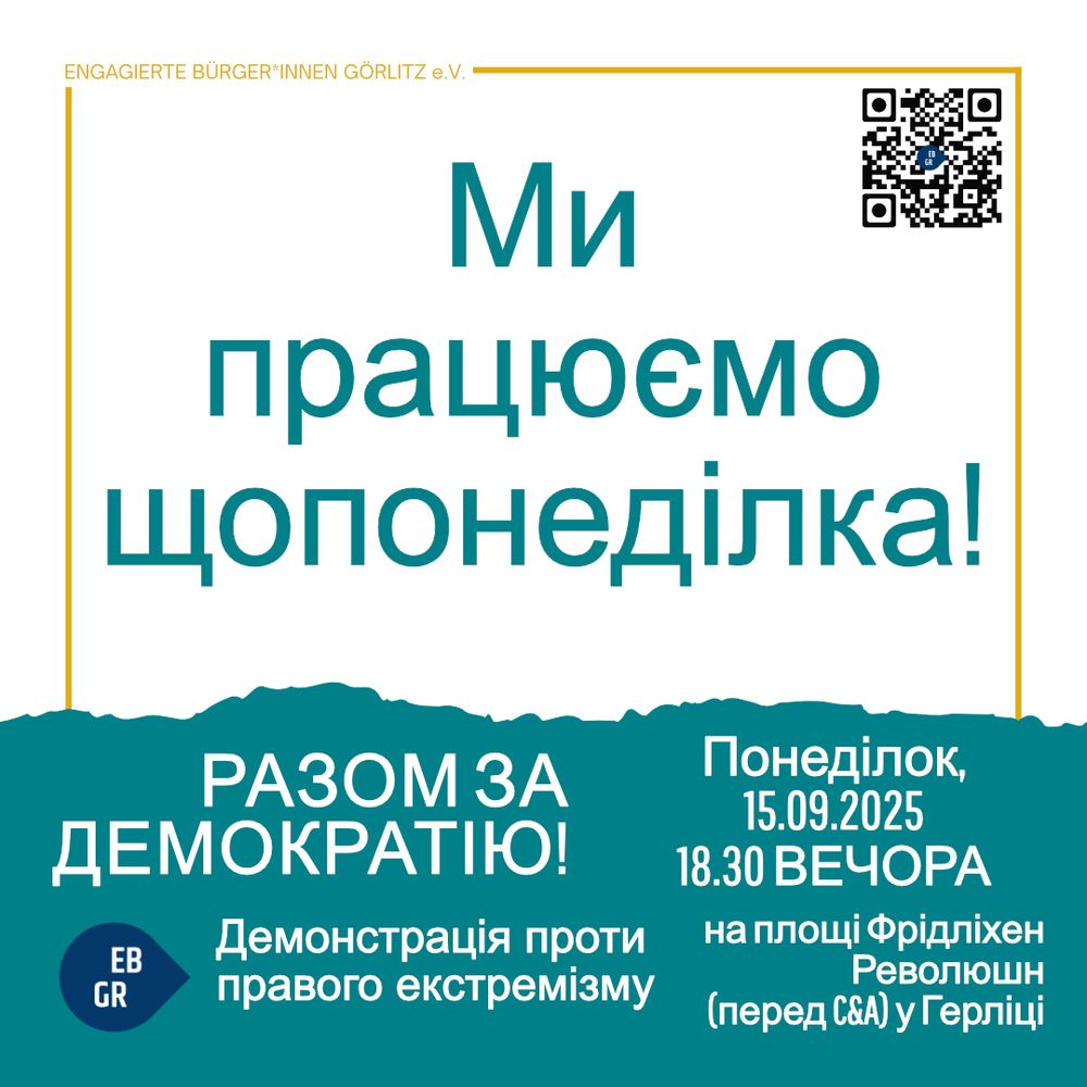 Das Bild ist ein Informationsplakat der „Engagierten Bürger*innen Görlitz e.V.“.
Oben rechts befindet sich ein QR-Code.

In der Mitte steht in großen, türkisfarbenen Buchstaben:
„Wir sind jeden Montag da!“

Darunter, auf einem dunkel-türkisfarbenen Hintergrund, steht:
„GEMEINSAM FÜR DEMOKRATIE! Demo gegen Rechtsextremismus“
Links daneben ist ein rundes Logo mit den Buchstaben „EB GR“.

Rechts steht in Weiß:
„Montag, den 15.09.2025, 18.30 Uhr, auf dem Platz der Friedlichen Revolution (vor C&A) in Görlitz“.

Die Gestaltung ist schlicht mit weißem Hintergrund, türkisfarbener Schrift und einem Balken unten in Dunkeltürkis.
