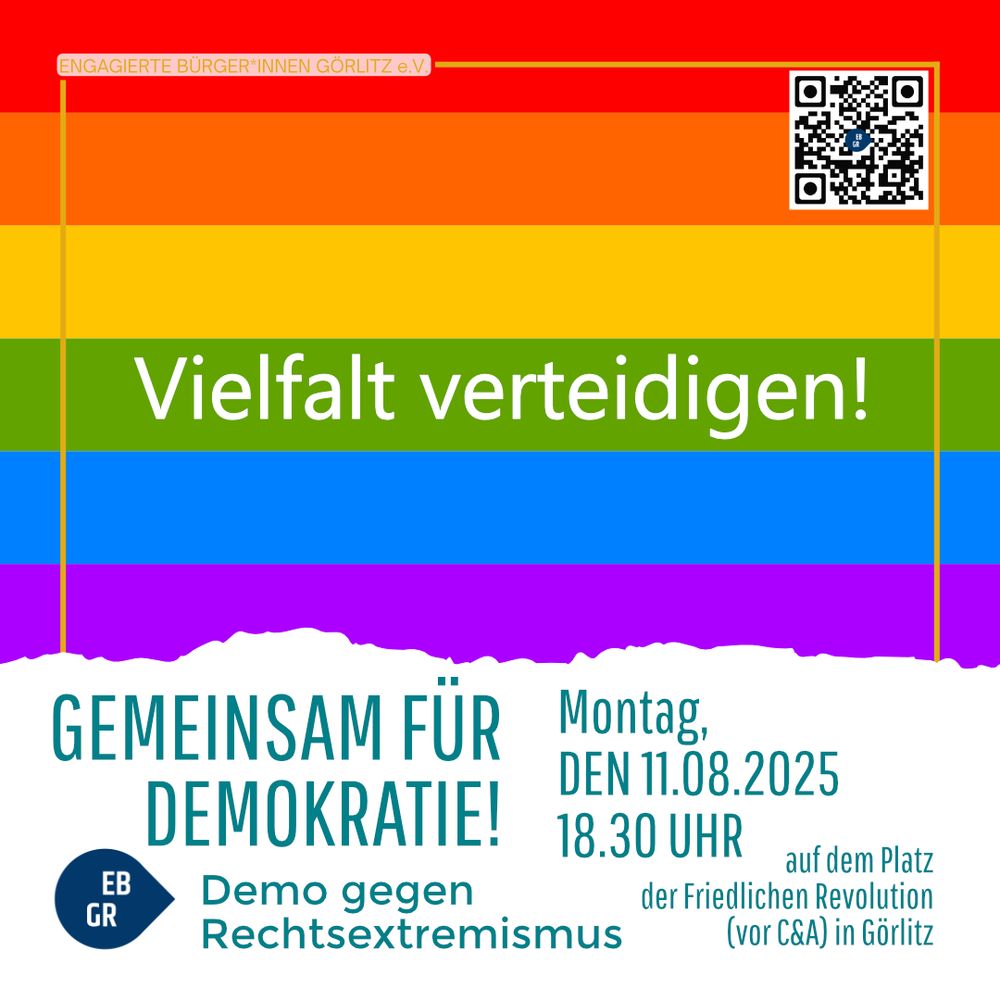 Das Bild zeigt ein Plakat mit einer Regenbogenflagge als Hintergrund.
In der Mitte steht in großer, weißer Schrift: „Vielfalt verteidigen!“

Oben links befindet sich ein kleines, rotes Label mit der Aufschrift „ENGAGIERTE BÜRGER*INNEN GÖRLITZ e.V.“, oben rechts ein QR-Code.

Im unteren Bereich, auf weißem Hintergrund, steht in großen, türkisfarbenen Buchstaben:
„GEMEINSAM FÜR DEMOKRATIE!“
Darunter in kleinerer Schrift: „Demo gegen Rechtsextremismus“ mit einem blauen Tropfen-Icon, in dem „EB GR“ steht.

Rechts daneben ist der Veranstaltungshinweis:
„Montag, DEN 11.08.2025, 18.30 UHR“
Darunter: „auf dem Platz der Friedlichen Revolution (vor C&A) in Görlitz“.