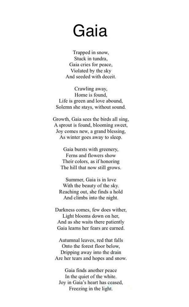 Gaia

Trapped in snow,
Stuck in tundra,
Gaia cries for peace,
Violated by the sky
And seeded with deceit.

Crawling away,
Home is found,
Life is green and love abound,
Solemn she stays, without sound.

Growth, Gaia sees the birds all sing,
A sprout is found, blooming sweet,
Joy comes new, a grand blessing,
As winter goes away to sleep.

Gaia bursts with greenery,
Ferns and flowers show
Their colors, as if honoring
The hill that now still grows.

Summer, Gaia is in love
With the beauty of the sky.
Reaching out, she finds a hold
And climbs into the night.

Darkness comes, few does wither,
Light blooms down on her,
And as she waits there patiently
Gaia learns her fears are earned.

Autumnal leaves, red that falls
Onto the forest floor below,
Dripping away into the drain
Are her tears and hopes and snow.

Gaia finds another peace
In the quiet of the white.
Joy in Gaia’s heart has ceased,
Freezing in the light.