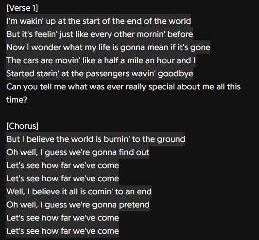 Lyrics to the song How Far We've Come by Matchbox Twenty. It consists of the first verse, and the main chorus. They are as follows:
[Verse 1]
I'm wakin' up at the start of the end of the world
But it's feelin' just like every other mornin' before
Now I wonder what my life is gonna mean if it's gone
The cars are movin' at like half a mile an hour and I
Started starin' at the passengers wavin' goodbye
Can you tell me what was ever really special about me all this time?

[Chorus]
But I believe the world is burnin' to the ground
Oh well, I guess we're gonna find out
Let's see how far we've come
Let's see how far we've come
Well, I believe it all is comin' to an end
Oh well, I guess we're gonna pretend
Let's see how far we've come
Let's see how far we've come