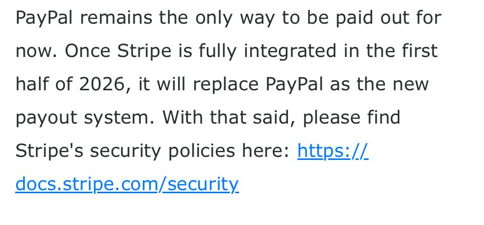 PayPal remains the only way to be paid out for now. Once Stripe is fully integrated in the first half of 2026, it will replace PayPal as the new payout system. With that said, please find Stripe's security policies here: https://docs.stripe.com/security