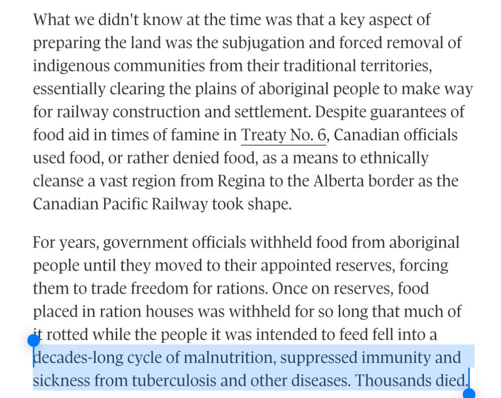 What we didn't know at the time was that a key aspect of preparing the land was the subjugation and forced removal of indigenous communities from their traditional territories, essentially clearing the plains of aboriginal people to make way for railway construction and settlement. Despite guarantees of food aid in times of famine in Treaty No. 6, Canadian officials used food, or rather denied food, as a means to ethnically cleanse a vast region from Regina to the Alberta border as the Canadian Pacific Railway took shape.
For years, government officials withheld food from aboriginal people until they moved to their appointed reserves, forcing them to trade freedom for rations. Once on reserves, food placed in ration houses was withheld for so long that much of it rotted while the people it was intended to feed fell into a decades-long cycle of malnutrition, suppressed immunity and sickness from tuberculosis and other diseases. Thousands died.