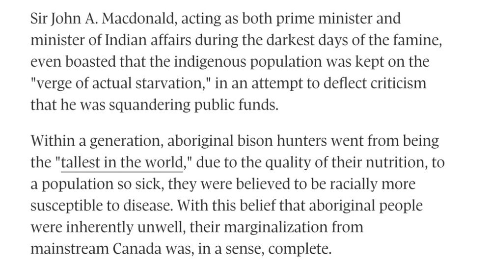 Sir John A. Macdonald, acting as both prime minister and minister of Indian affairs during the darkest days of the famine, even boasted that the indigenous population was kept on the
"verge of actual starvation," in an attempt to deflect criticism that he was squandering public funds.
Within a generation, aboriginal bison hunters went from being the "tallest in the world," due to the quality of their nutrition, to a population so sick, they were believed to be racially more susceptible to disease. With this belief that aboriginal people were inherently unwell, their marginalization from mainstream Canada was, in a sense, complete.