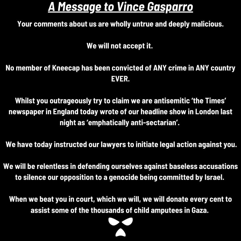 A Message to Vince Gasparro
Your comments about us are wholly untrue and deeply malicious.
We will not accept it.
No member of Kneecap has been convicted of ANY crime in ANY country
EVER.
Whilst you outrageously try to claim we are antisemitic 'the Times' newspaper in England today wrote of our headline show in London last night as 'emphatically anti-sectarian'.
We have today instructed our lawyers to initiate legal action against you.
We will be relentless in defending ourselves against baseless accusations to silence our opposition to a genocide being committed by Israel.
When we beat you in court, which we will, we will donate every cent to assist some of the thousands of child amputees in Gaza.