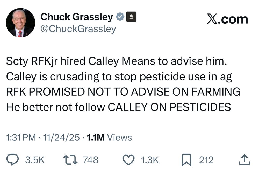Chuck Grassley tweet: “Scty RFKjr hired Calley Means to advise him.
Calley is crusading to stop pesticide use in ag
RFK PROMISED NOT TO ADVISE ON FARMING
He better not follow CALLEY ON PESTICIDES”