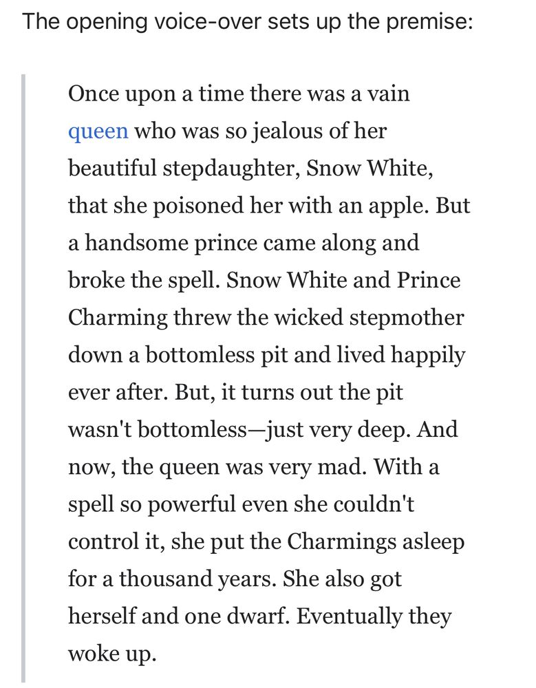 The opening voice-over sets up the premise:
Once upon a time there was a vain queen who was so jealous of her beautiful stepdaughter, Snow White, that she poisoned her with an apple. But a handsome prince came along and broke the spell. Snow White and Prince Charming threw the wicked stepmother down a bottomless pit and lived happily ever after. But, it turns out the pit wasn't bottomless-just very deep. And now, the queen was very mad. With a spell so powerful even she couldn't control it, she put the Charmings asleep for a thousand years. She also got herself and one dwarf. Eventually they woke up.