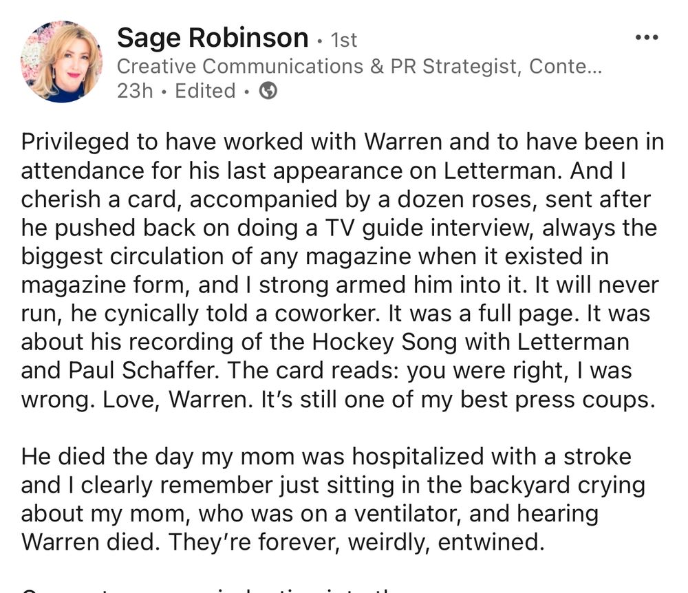 Sage Robinson • 1st
Creative Communications & PR Strategist
Privileged to have worked with Warren and to have been in attendance for his last appearance on Letterman. And I cherish a card, accompanied by a dozen roses, sent after he pushed back on doing a TV guide interview, always the biggest circulation of any magazine when it existed in magazine form, and I strong armed him into it. It will never run, he cynically told a coworker. It was a full page. It was about his recording of the Hockey Song with Letterman and Paul Schaffer. The card reads: you were right, I was wrong. Love, Warren. It's still one of my best press coups.
He died the day my mom was hospitalized with a stroke and I clearly remember just sitting in the backyard crying about my mom, who was on a ventilator, and hearing Warren died. They're forever, weirdly, entwined.