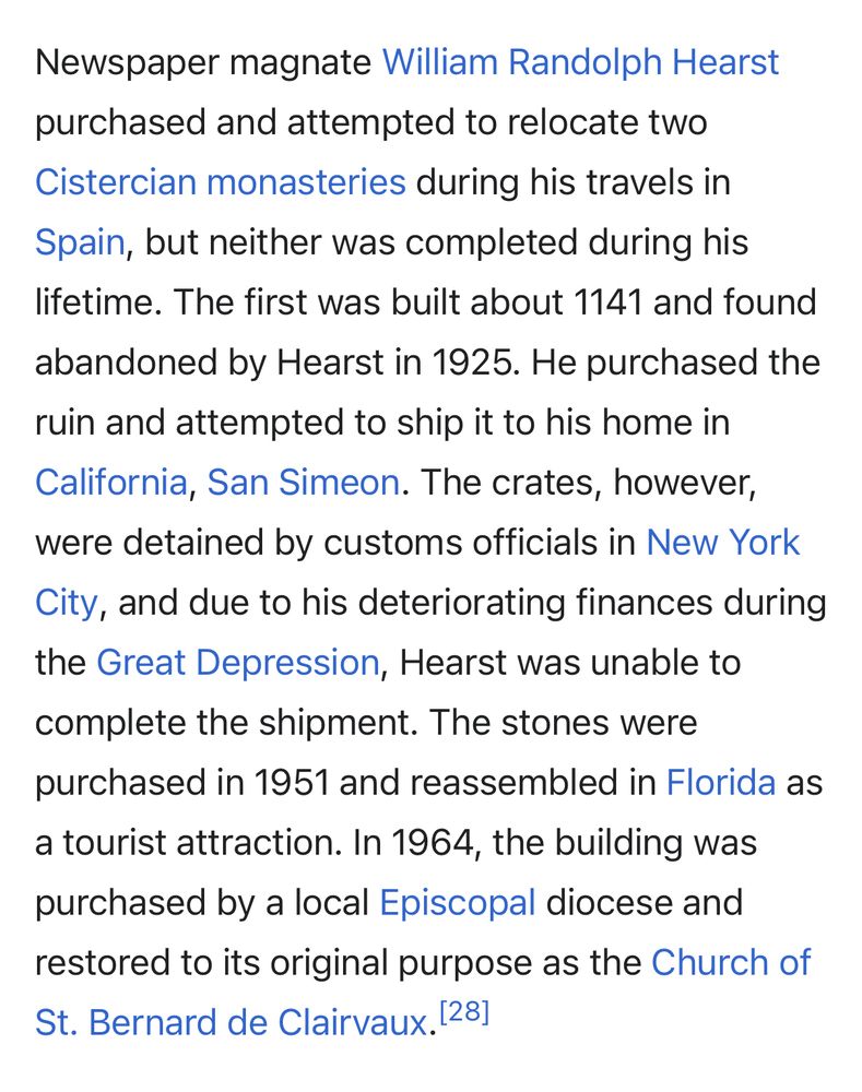 Newspaper magnate William Randolph Hearst purchased and attempted to relocate two Cistercian monasteries during his travels in
Spain, but neither was completed during his lifetime. The first was built about 1141 and found
abandoned by Hearst in 1925. He purchased the ruin and attempted to ship it to his home in California, San Simeon. The crates, however, were detained by customs officials in New York City, and due to his deteriorating finances during the Great Depression, Hearst was unable to complete the shipment. The stones were purchased in 1951 and reassembled in Florida as a tourist attraction. In 1964, the building was purchased by a local Episcopal diocese and restored to its original purpose as the Church of St. Bernard de Clairvaux. [281