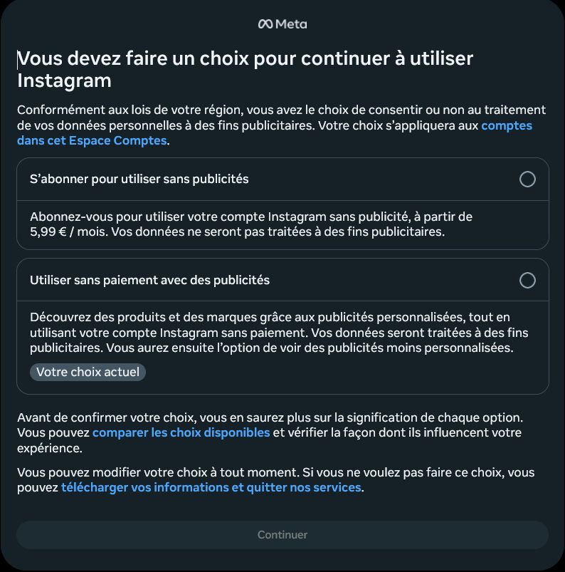 00 Meta

Vous devez faire un choix pour continuer à utiliser Instagram 

Conformément aux lois de votre région, vous avez le choix de consentir ou non au traitement de vos données personnelles à des fins publicitaires. Votre choix s'appliquera aux comptes dans cet Espace Comptes.

- S'abonner pour utiliser sans publicités

- Abonnez-vous pour utiliser votre compte Instagram sans publicité, à partir de 5,99 € / mois. Vos données ne seront pas traitées à des fins publicitaires.

Utiliser sans paiement avec des publicités

Découvrez des produits et des marques grâce aux publicités personnalisées, tout en utilisant votre compte Instagram sans paiement. Vos données seront traitées à des fins publicitaires. Vous aurez ensuite l'option de voir des publicités moins personnalisées.
Votre choix actuel

Avant de confirmer votre choix, vous en saurez plus sur la signification de chaque option.Vous pouvez comparer les choix disponibles et vérifier la façon dont ils influencent votre expérience.

Vous pouvez modifier votre choix à tout moment. Si vous ne voulez pas faire ce choix, vous pouvez télécharger vos informations et quitter nos services.

Continuer