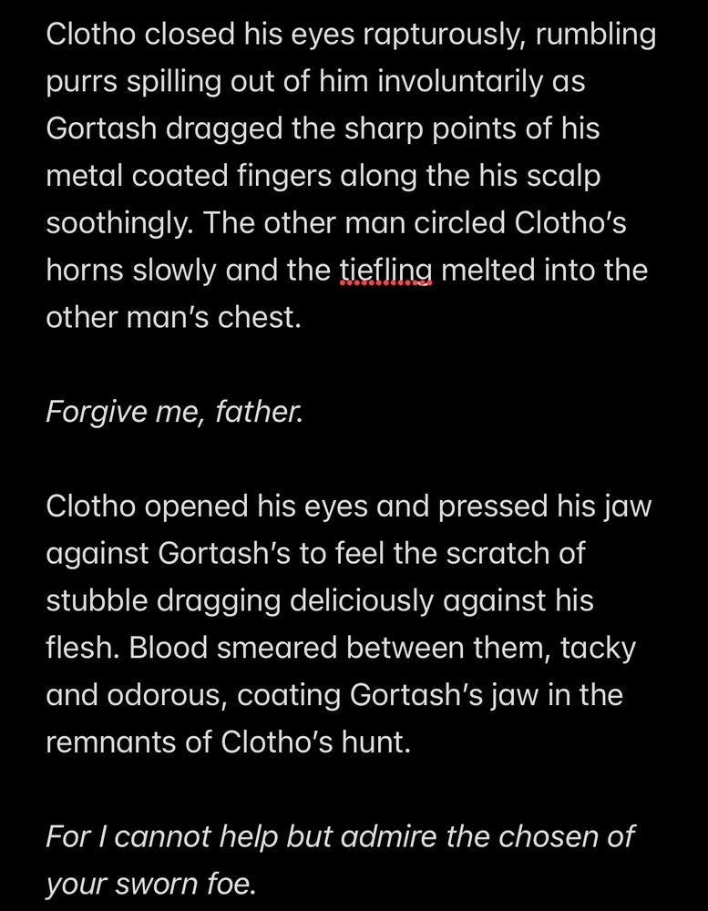 Text in image 1 of 2 reads:

Clotho closed his eyes rapturously, rumbling purrs spilling out of him involuntarily as Gortash dragged the sharp points of his metal coated fingers along the his scalp soothingly. The other man circled Clotho’s horns slowly and the tiefling melted into the other man’s chest.

Forgive me, father. 

Clotho opened his eyes and pressed his jaw against Gortash’s to feel the scratch of stubble dragging deliciously against his flesh. Blood smeared between them, tacky and odorous, coating Gortash’s jaw in the remnants of Clotho’s hunt.

For I cannot help but admire the chosen of your sworn foe.

