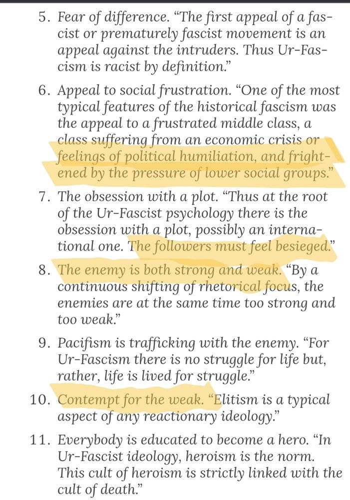 Umberto Eco's list of the 14 common features of fascism, numbers 5 through 11. Highlighted are:
"...a class suffering from an economic crisis or feelings of political humiliation, and frightened by the pressure of lower social groups."
"... The followers must feel besieged." "The enemy is both strong and weak. By a continuous shifting of rhetorical focus, the enemies are at the same time too strong and too weak."
"Contempt for the weak."