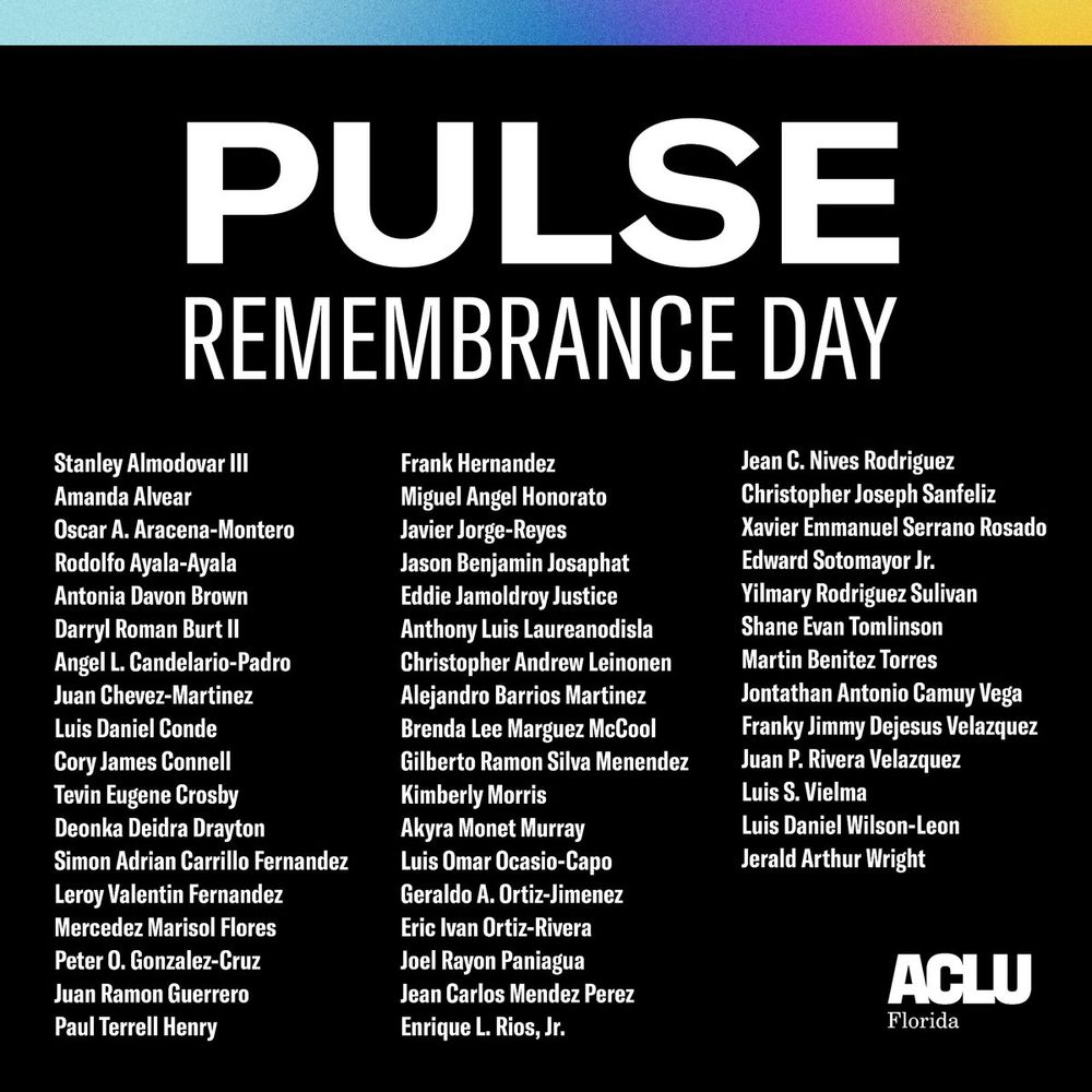 PULSE REMEMBRANCE DAY

Stanley Almodovar III

Amanda Alvear

Oscar A. Aracena-Montero

Rodolfo Ayala-Ayala

Antonia Davon Brown

Darryl Roman Burt II

Angel L. Candelario-Padro

Juan Chevez-Martinez

Luis Daniel Conde

Cory James Connell

Tevin Eugene Crosby

Deonka Deidra Drayton

Simon Adrian Carrillo Fernandez

Leroy Valentin Fernandez

Mercedez Marisol Flores

Peter O. Gonzalez-Cruz

Juan Ramon Guerrero

Paul Terrell Henry

Frank Hernandez

Miguel Angel Honorato

Javier Jorge-Reyes

Jason Benjamin Josaphat

Eddie Jamoldroy Justice

Anthony Luis Laureanodisla

Christopher Andrew Leinonen

Alejandro Barrios Martinez

Brenda Lee Marguez McCool

Gilberto Ramon Silva Menendez

Kimberly Morris

Akyra Monet Murray

Luis Omar Ocasio-Capo

Geraldo A. Ortiz-Jimenez

Eric Ivan Ortiz-Rivera

Joel Rayon Paniagua

Jean Carlos Mendez Perez

Enrique L. Rios, Jr.

Jean C. Nives Rodriguez

Christopher Joseph Sanfeliz

Xavier Emmanuel Serrano Rosado

Edward Sotomayor Jr.

Yilmary Rodriguez Sulivan

Shane Evan Tomlinson

Martin Benitez Torres

Jontathan Antonio Camuy Vega

Franky Jimmy Dejesus Velazquez

Juan P. Rivera Velazquez

Luis S. Vielma

Luis Daniel Wilson-Leon

Jerald Arthur Wright

ACLU Florida