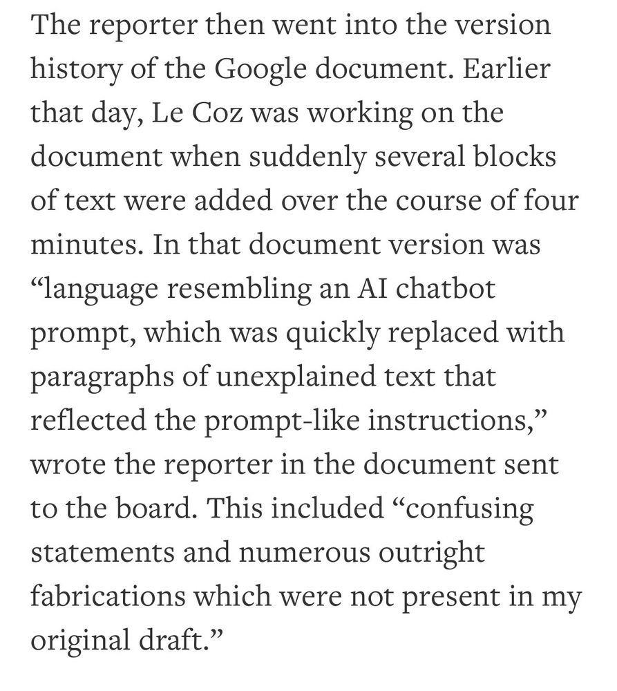 The reporter then went into the version history of the Google document. Earlier that day, Le Coz was working on the document when suddenly several blocks of text were added over the course of four minutes. In that document version was
"language resembling an AI chatbot prompt, which was quickly replaced with paragraphs of unexplained text that reflected the prompt-like instructions," wrote the reporter in the document sent to the board. This included "confusing statements and numerous outright fabrications which were not present in my original draft."