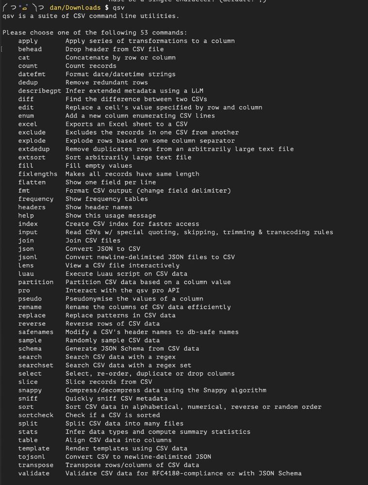 screencap of qsv command list output:
qsv is a suite of CSV command line utilities.

Please choose one of the following 53 commands:
    apply       Apply series of transformations to a column
    behead      Drop header from CSV file
    cat         Concatenate by row or column
    count       Count records
    datefmt     Format date/datetime strings
    dedup       Remove redundant rows
    describegpt Infer extended metadata using a LLM
    diff        Find the difference between two CSVs
    edit        Replace a cell's value specified by row and column
    enum        Add a new column enumerating CSV lines
    excel       Exports an Excel sheet to a CSV
    exclude     Excludes the records in one CSV from another
    explode     Explode rows based on some column separator
    extdedup    Remove duplicates rows from an arbitrarily large text file
    extsort     Sort arbitrarily large text file
    fill        Fill empty values
    fixlengths  Makes all records have same length
    flatten     Show one field per line
    fmt         Format CSV output (change field delimiter)
    frequency   Show frequency tables
    headers     Show header names
    help        Show this usage message
    index       Create CSV index for faster access
    input       Read CSVs w/ special quoting, skipping, trimming & transcoding rules
    join        Join CSV files
    json        Convert JSON to CSV
    jsonl       Convert newline-delimited JSON files to CSV
    lens        View a CSV file interactively
    luau        Execute Luau script on CSV data
    partition   Partition CSV data based on a column value
    pro         Interact with the qsv pro API