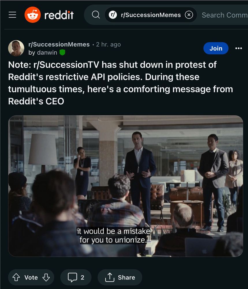 Screencap of r/successionmemes stickied mod post. The headline is:

Note: r/SuccessionTV has shut down in protest of Reddit's restrictive API policies. During these tumultuous times, here's a comforting message from Reddit's CEO

There is a Screengrab of succession s2e2 where Kendall Roy is speaking in front of a room of disgruntled Vaulter employees. He is saying “it would be a mistake for you to unionize”