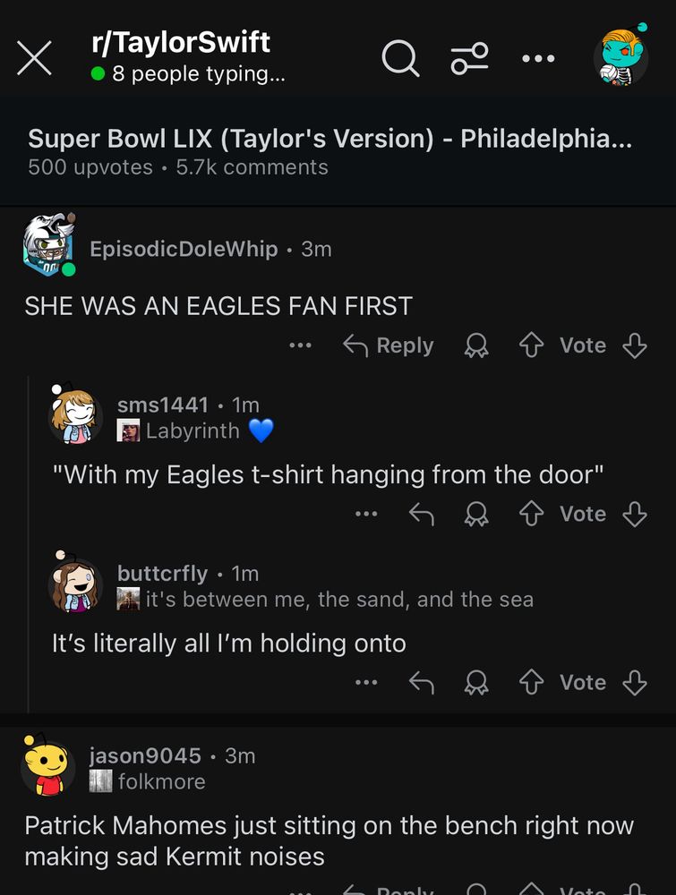 This is a screenshot of a Reddit discussion in the r/TaylorSwift subreddit titled “Super Bowl LIX (Taylor’s Version) - Philadelphia…” with 500 upvotes and 5.7k comments.
	•	EpisodicDoleWhip (3m): “SHE WAS AN EAGLES FAN FIRST”
	•	sms1441 (1m): “Labyrinth 💙 ‘With my Eagles t-shirt hanging from the door’”
	•	buttcrfly (1m): “it’s between me, the sand, and the sea”
“It’s literally all I’m holding onto”
	•	jason9045 (3m): “folkmore”
“Patrick Mahomes just sitting on the bench right now making sad Kermit noises”