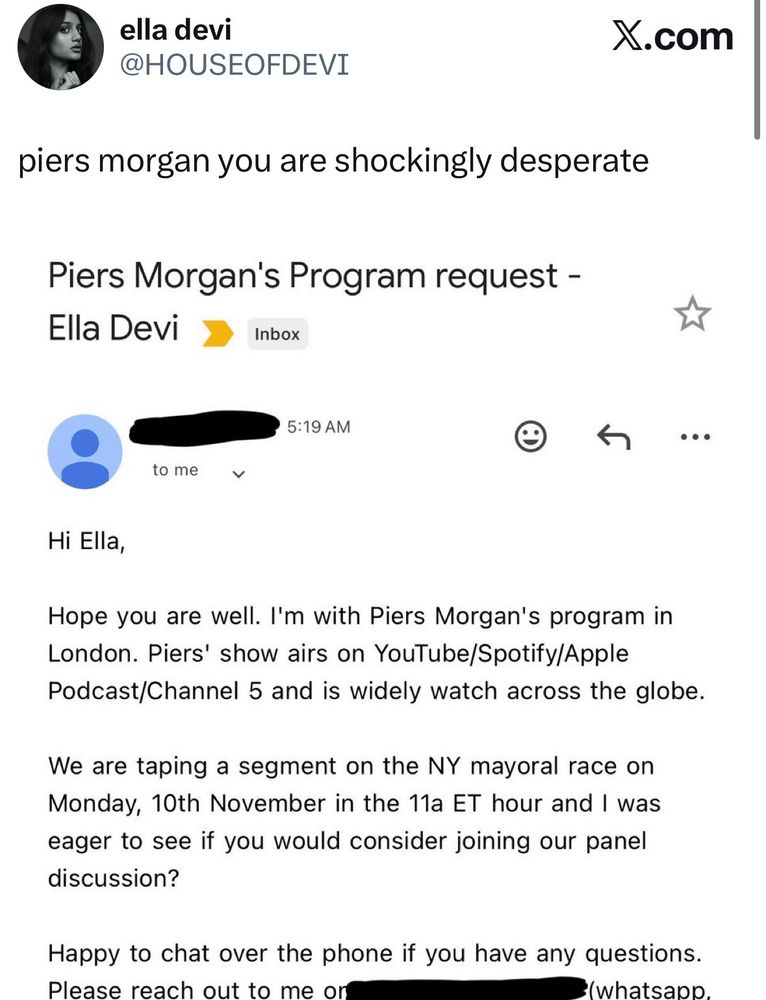 This is a screenshot of a tweet by ella devi (@HOUSEOFDEVI).

The tweet text reads:

piers morgan you are shockingly desperate

Attached is a screenshot of an email titled:
“Piers Morgan’s Program request – Ella Devi”

The body of the email reads:

Hi Ella,

Hope you are well. I’m with Piers Morgan’s program in London. Piers’ show airs on YouTube/Spotify/Apple Podcast/Channel 5 and is widely watch across the globe.

We are taping a segment on the NY mayoral race on Monday, 10th November in the 11a ET hour and I was eager to see if you would consider joining our panel discussion?

Happy to chat over the phone if you have any questions. Please reach out to me on [REDACTED] (whatsapp, signal avail).

Many thanks,

The email is timestamped 5:19 AM