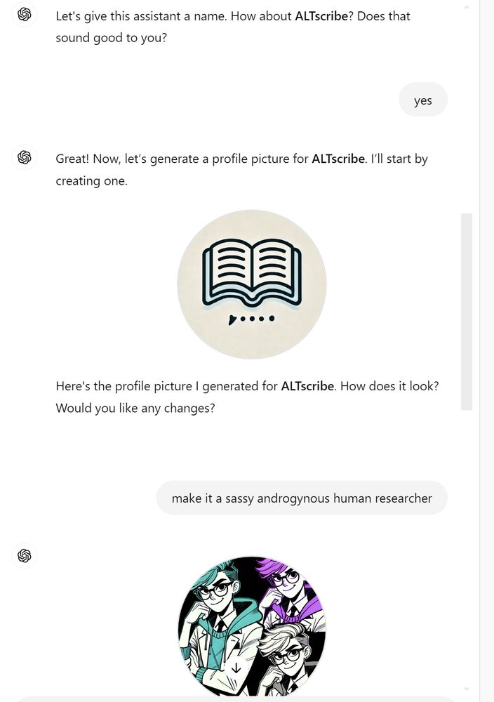 A screenshot shows an exchange between a user and ChatGPT.

ChatGPT: "Let's give this assistant a name. How about ALTscribe? Does that sound good to you?"

User: "yes"

ChatGPT: "Great! Now, let’s generate a profile picture for ALTscribe. I’ll start by creating one."

An image of an open book icon is displayed.

ChatGPT: "Here's the profile picture I generated for ALTscribe. How does it look? Would you like any changes?"

User: "make it a sassy androgynous human researcher"

A new profile picture appears featuring a colorful, androgynous character with bright teal and purple hair, wearing glasses, and dressed in a researcher's outfit.
