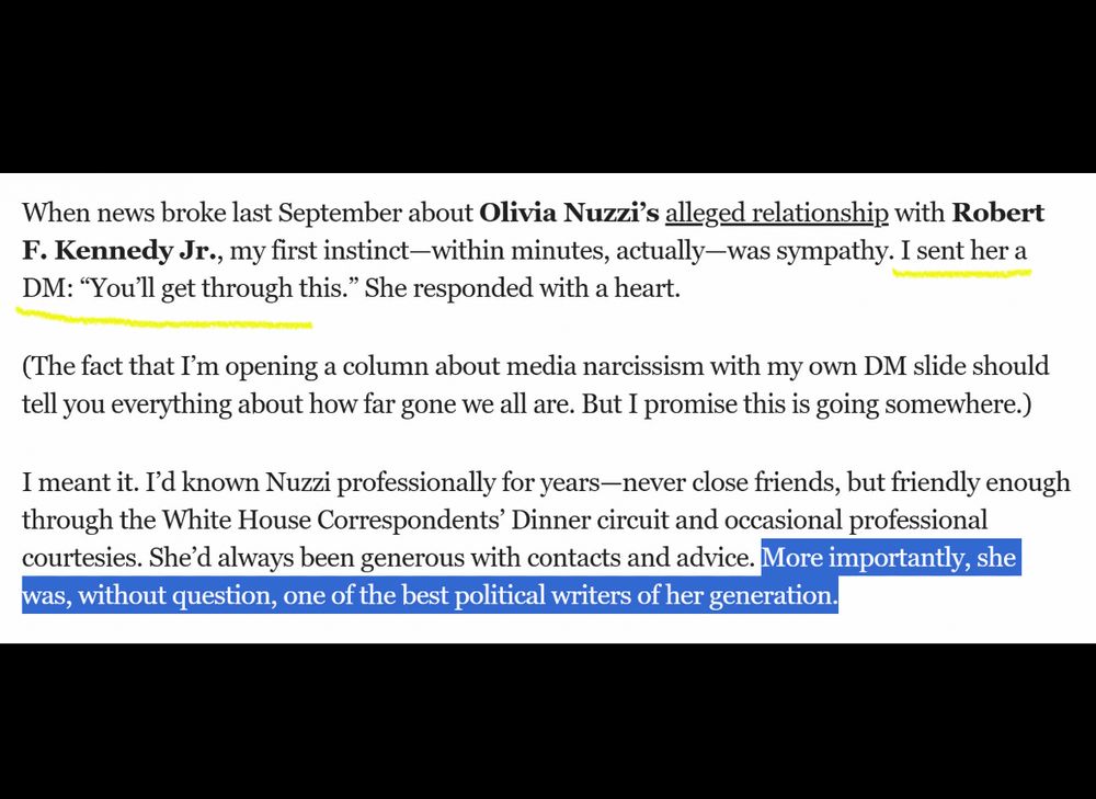 highlighted excerpt:

When news broke last September about Olivia Nuzzi's alleged relationship with Robert
F. Kennedy Jr., my first instinct-within minutes, actually-was sympathy. I sent her a DM: "You'll get through this." She responded with a heart.

